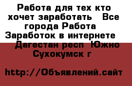 Работа для тех кто хочет заработать - Все города Работа » Заработок в интернете   . Дагестан респ.,Южно-Сухокумск г.